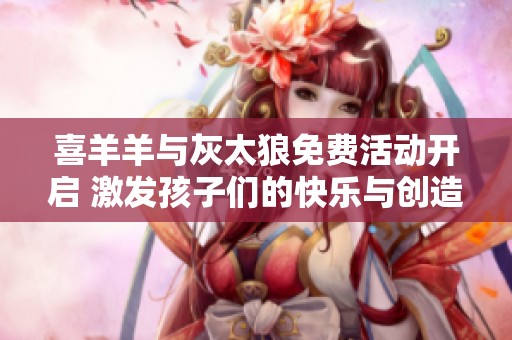 喜羊羊與灰太狼免費活動開啟 激發孩子們的快樂與創造力