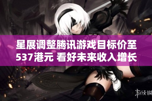 星展調整騰訊游戲目標價至537港元 看好未來收入增長潛力