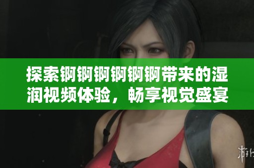 探索錒錒錒錒錒錒帶來的濕潤視頻體驗，暢享視覺盛宴與刺激感受