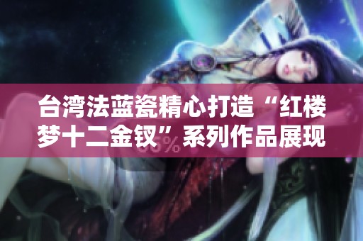 臺(tái)灣法藍(lán)瓷精心打造“紅樓夢(mèng)十二金釵”系列作品展現(xiàn)文化魅力