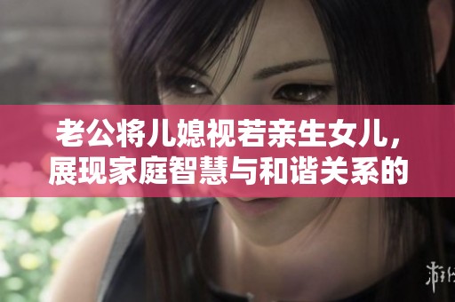 老公將兒媳視若親生女兒，展現(xiàn)家庭智慧與和諧關(guān)系的榜樣