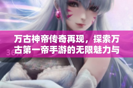 萬(wàn)古神帝傳奇再現(xiàn)，探索萬(wàn)古第一帝手游的無(wú)限魅力與挑戰(zhàn)