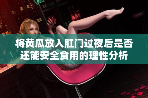 將黃瓜放入肛門過(guò)夜后是否還能安全食用的理性分析