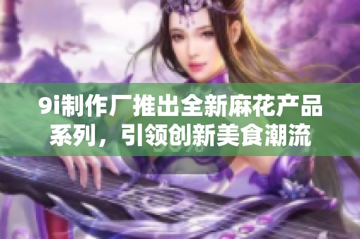 9i制作廠推出全新麻花產(chǎn)品系列，引領(lǐng)創(chuàng)新美食潮流