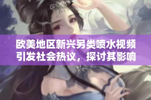 歐美地區(qū)新興另類噴水視頻引發(fā)社會熱議，探討其影響與趨勢