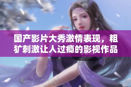 國(guó)產(chǎn)影片大秀激情表現(xiàn)，粗獷刺激讓人過(guò)癮的影視作品推薦