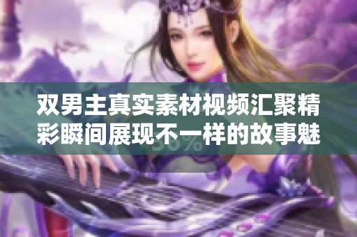 雙男主真實素材視頻匯聚精彩瞬間展現(xiàn)不一樣的故事魅力