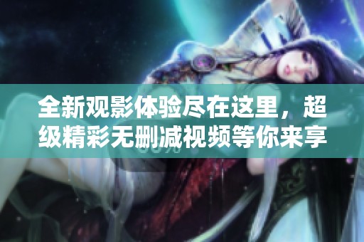 全新觀影體驗(yàn)盡在這里，超級(jí)精彩無刪減視頻等你來享受！