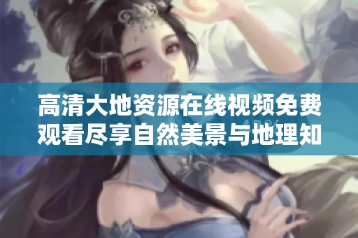 高清大地資源在線視頻免費(fèi)觀看盡享自然美景與地理知識(shí)的完美結(jié)合