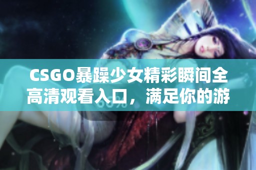 CSGO暴躁少女精彩瞬間全高清觀看入口，滿足你的游戲熱情與視覺享受