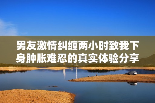 男友激情糾纏兩小時(shí)致我下身腫脹難忍的真實(shí)體驗(yàn)分享