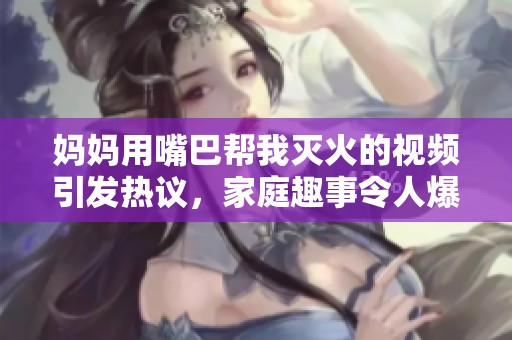 媽媽用嘴巴幫我滅火的視頻引發熱議，家庭趣事令人爆笑不已