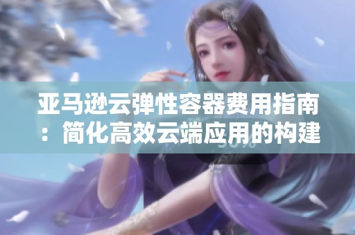 亞馬遜云彈性容器費用指南：簡化高效云端應(yīng)用的構(gòu)建與管理