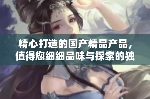 精心打造的國產(chǎn)精品產(chǎn)品，值得您細(xì)細(xì)品味與探索的獨(dú)特魅力