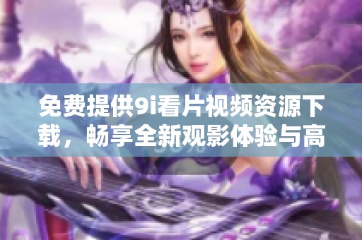 免費(fèi)提供9i看片視頻資源下載，暢享全新觀影體驗(yàn)與高清內(nèi)容！