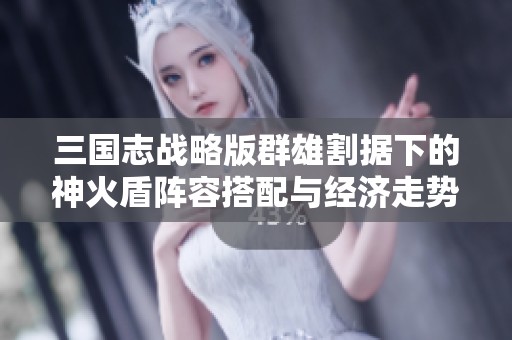 三國志戰略版群雄割據下的神火盾陣容搭配與經濟走勢分析