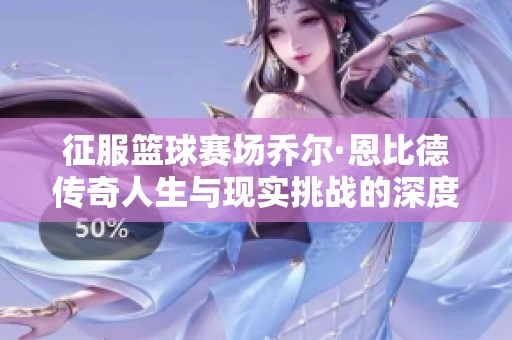 征服籃球賽場喬爾·恩比德傳奇人生與現實挑戰的深度剖析