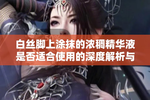 白絲腳上涂抹的濃稠精華液是否適合使用的深度解析與科學依據
