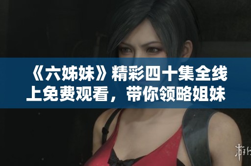 《六姊妹》精彩四十集全線上免費觀看，帶你領略姐妹間的溫情與奮斗故事
