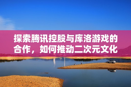 探索騰訊控股與庫洛游戲的合作，如何推動二次元文化的未來發(fā)展