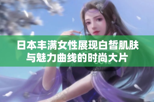 日本豐滿女性展現(xiàn)白皙肌膚與魅力曲線的時(shí)尚大片