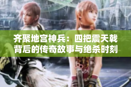 齊聚地宮神兵：四把震天戟背后的傳奇故事與絕殺時(shí)刻
