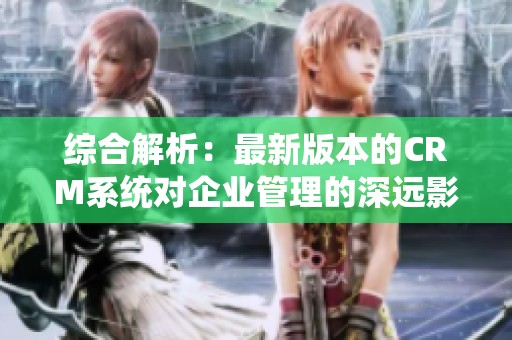 綜合解析：最新版本的CRM系統(tǒng)對(duì)企業(yè)管理的深遠(yuǎn)影響與應(yīng)用策略解析