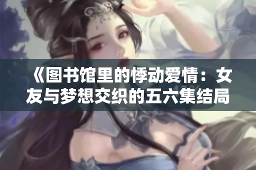 《圖書館里的悸動愛情：女友與夢想交織的五六集結局》