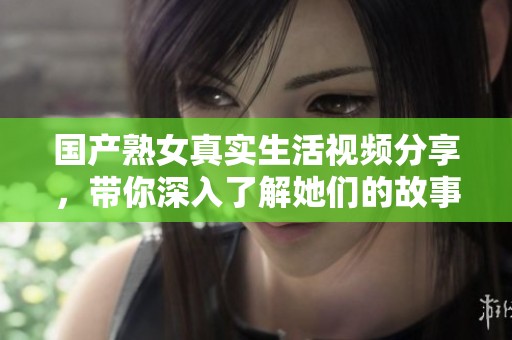 國產熟女真實生活視頻分享，帶你深入了解她們的故事與經歷