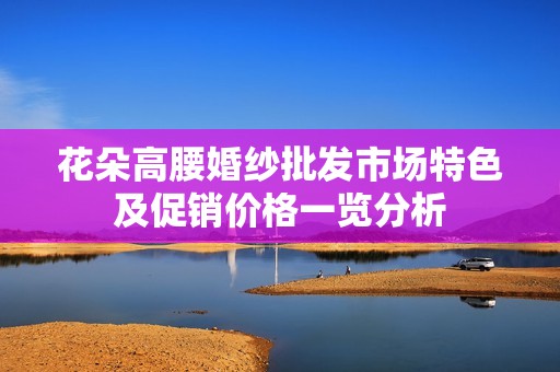 花朵高腰婚紗批發(fā)市場特色及促銷價格一覽分析