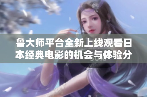魯大師平臺(tái)全新上線觀看日本經(jīng)典電影的機(jī)會(huì)與體驗(yàn)分享