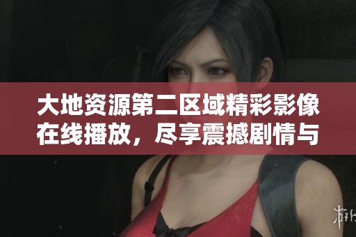大地資源第二區域精彩影像在線播放，盡享震撼劇情與視覺盛宴