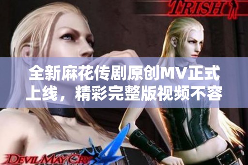 全新麻花傳劇原創MV正式上線，精彩完整版視頻不容錯過
