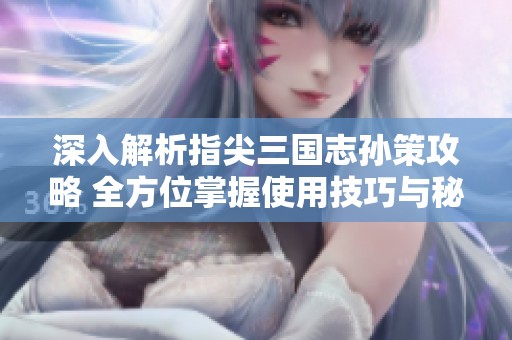 深入解析指尖三國志孫策攻略 全方位掌握使用技巧與秘籍