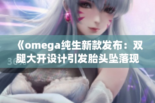 《omega純生新款發布：雙腿大開設計引發胎頭墜落現象解析》