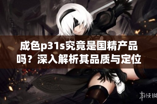 成色p31s究竟是國精產品嗎？深入解析其品質與定位的真相