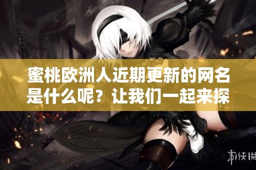 蜜桃歐洲人近期更新的網名是什么呢？讓我們一起來探討一下吧！