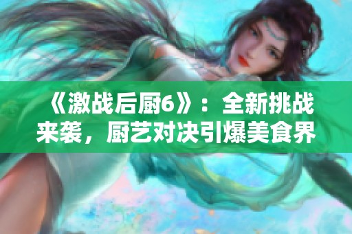 《激戰(zhàn)后廚6》：全新挑戰(zhàn)來襲，廚藝對決引爆美食界新熱潮