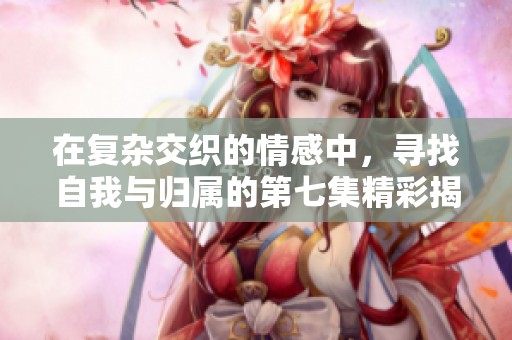 在復(fù)雜交織的情感中，尋找自我與歸屬的第七集精彩揭示