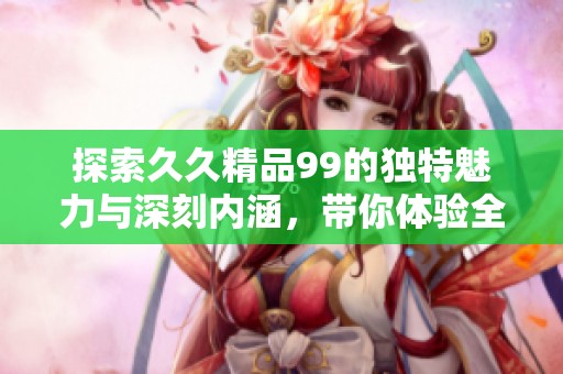 探索久久精品99的獨(dú)特魅力與深刻內(nèi)涵，帶你體驗(yàn)全新的視角與感悟