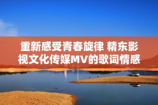 重新感受青春旋律 精東影視文化傳媒MV的歌詞情感解析與展現