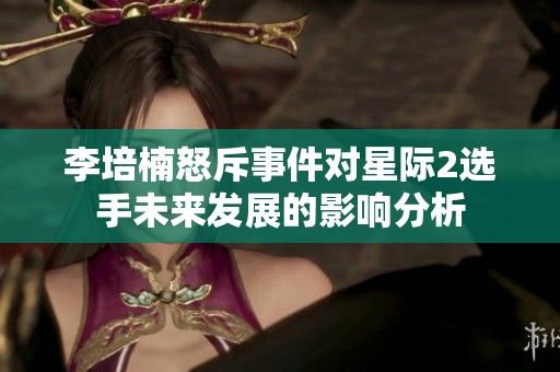 李培楠怒斥事件對(duì)星際2選手未來發(fā)展的影響分析