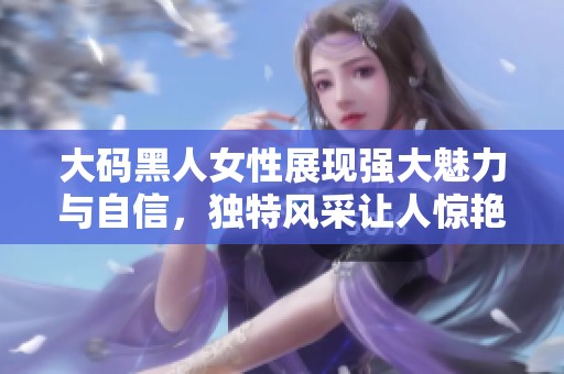 大碼黑人女性展現(xiàn)強(qiáng)大魅力與自信，獨(dú)特風(fēng)采讓人驚艷不已