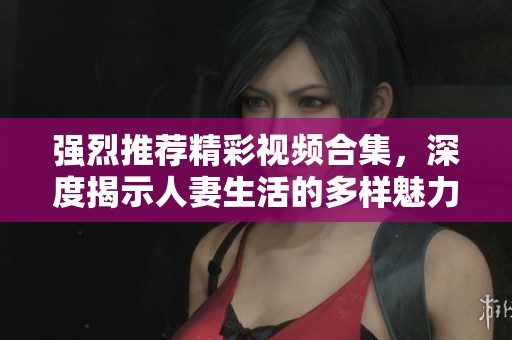 強烈推薦精彩視頻合集，深度揭示人妻生活的多樣魅力與挑戰