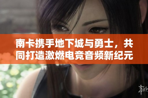 南卡攜手地下城與勇士，共同打造激燃電競音頻新紀元