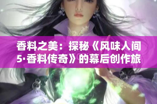 香料之美：探秘《風味人間5·香料傳奇》的幕后創作旅程