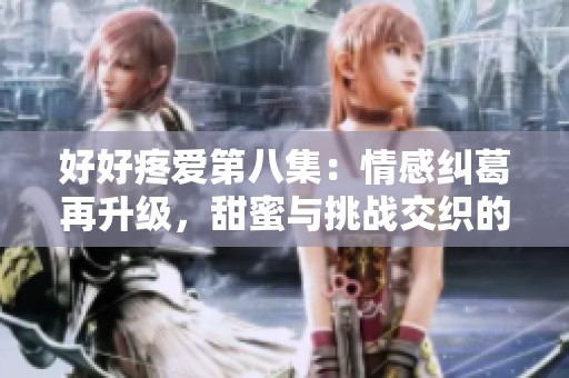 好好疼愛第八集：情感糾葛再升級，甜蜜與挑戰(zhàn)交織的感人故事