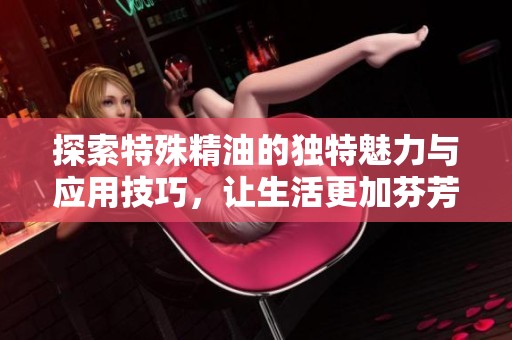探索特殊精油的獨特魅力與應用技巧，讓生活更加芬芳四溢