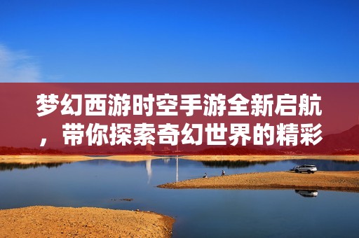 夢幻西游時空手游全新啟航，帶你探索奇幻世界的精彩旅程