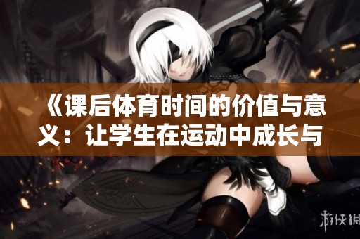 《課后體育時間的價值與意義：讓學生在運動中成長與發(fā)展》